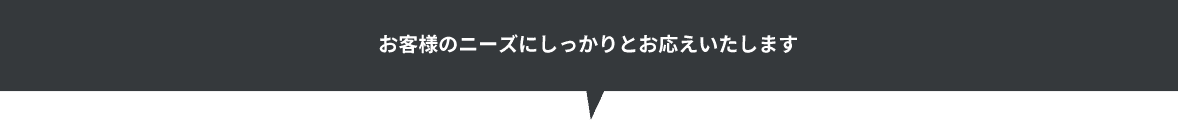 お客様のニーズにしっかりとお応えいたします