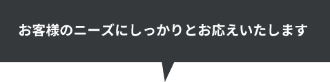 お客様のニーズにしっかりとお応えいたします
